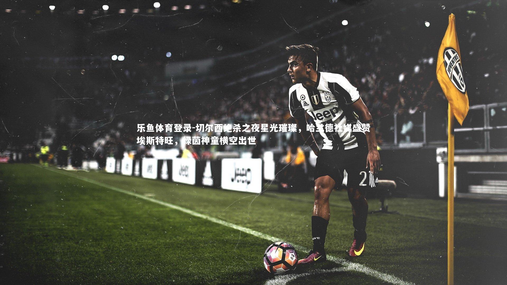 切尔西绝杀之夜星光璀璨，哈兰德社媒盛赞埃斯特旺，绿茵神童横空出世