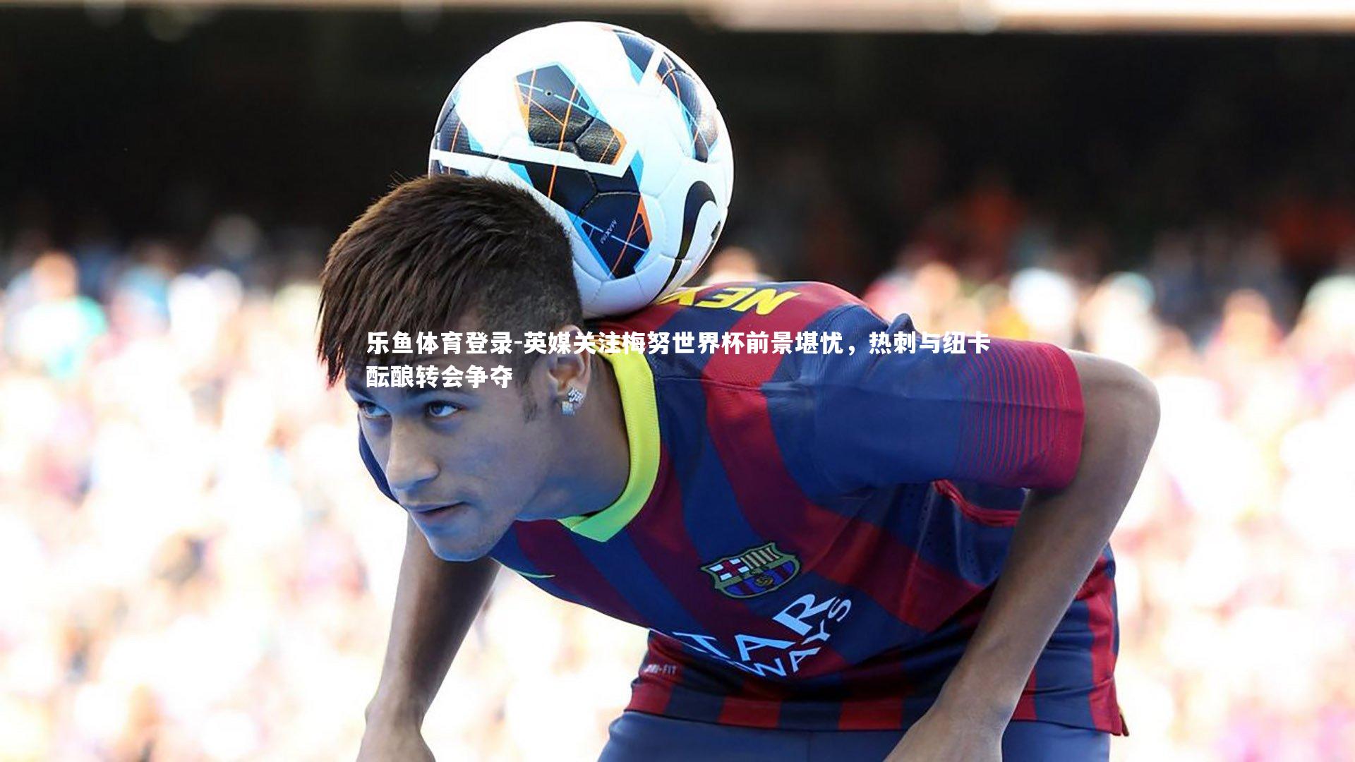 英媒关注梅努世界杯前景堪忧，热刺与纽卡酝酿转会争夺