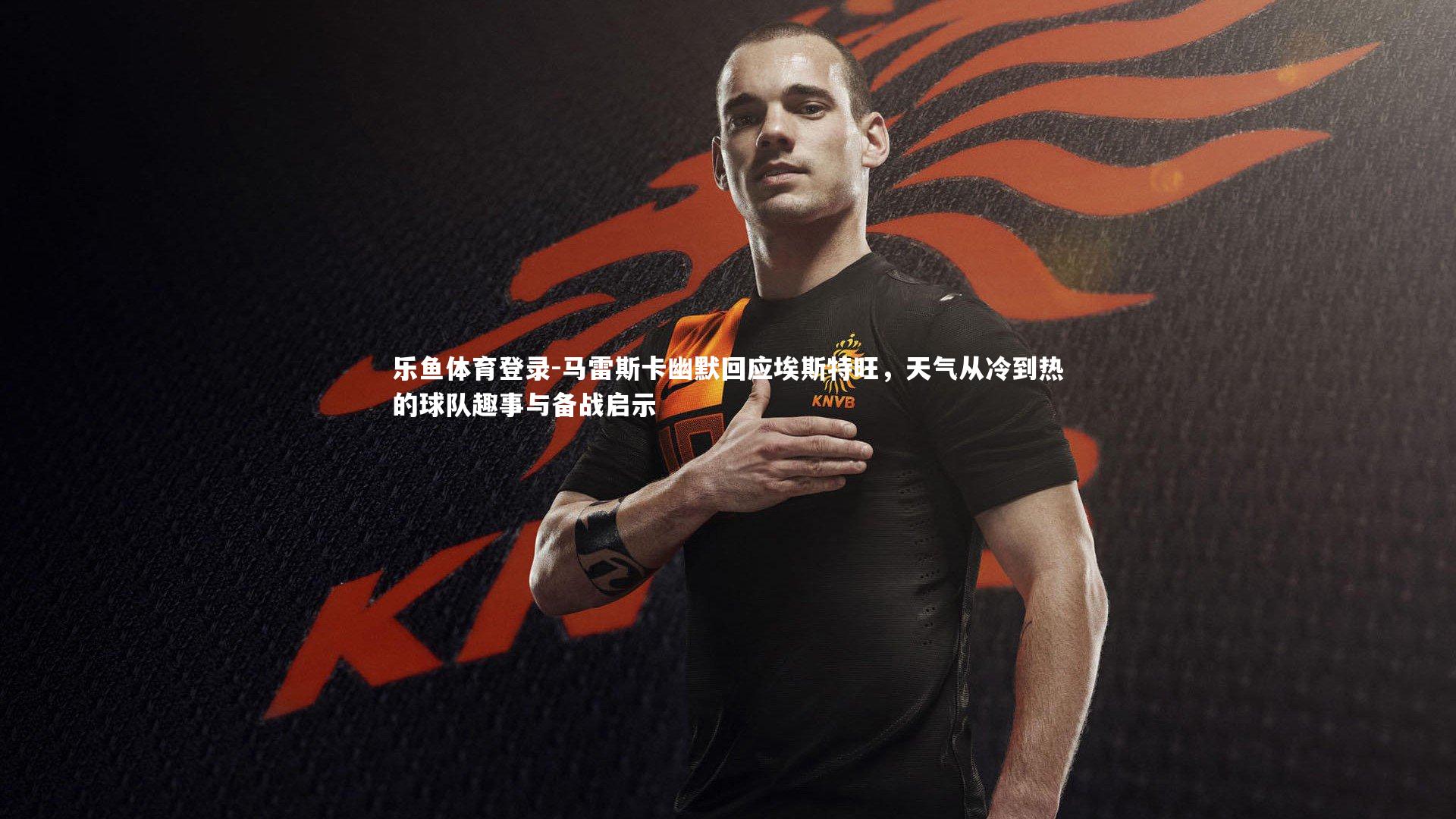 马雷斯卡幽默回应埃斯特旺，天气从冷到热的球队趣事与备战启示